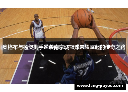 奥格布与杨贺携手逆袭南京城篮球荣耀崛起的传奇之路 奥格布与杨贺携手逆袭南京城篮球荣耀崛起的传奇之路