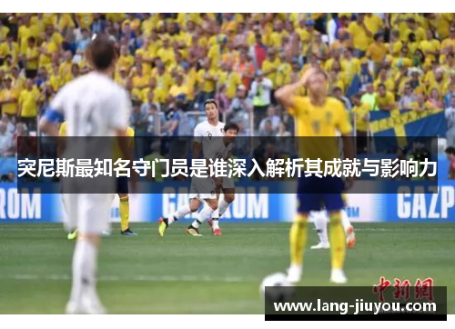 突尼斯最知名守门员是谁深入解析其成就与影响力 突尼斯最知名守门员是谁深入解析其成就与影响力