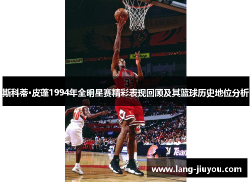 斯科蒂·皮蓬1994年全明星赛精彩表现回顾及其篮球历史地位分析 斯科蒂·皮蓬1994年全明星赛精彩表现回顾及其篮球历史地位分析