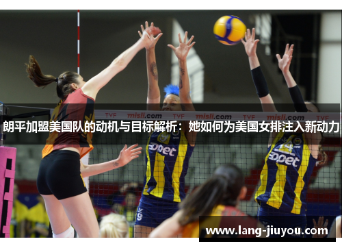 朗平加盟美国队的动机与目标解析:她如何为美国女排注入新动力 朗平加盟美国队的动机与目标解析:她如何为美国女排注入新动力