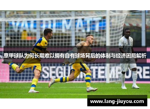 意甲球队为何长期难以拥有自有球场背后的体制与经济困局解析 意甲球队为何长期难以拥有自有球场背后的体制与经济困局解析