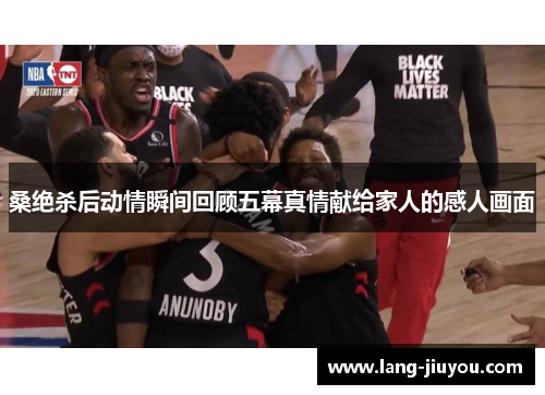 桑绝杀后动情瞬间回顾五幕真情献给家人的感人画面