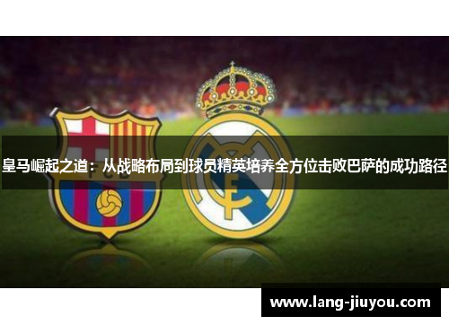 皇马崛起之道:从战略布局到球员精英培养全方位击败巴萨的成功路径 皇马崛起之道:从战略布局到球员精英培养全方位击败巴萨的成功路径