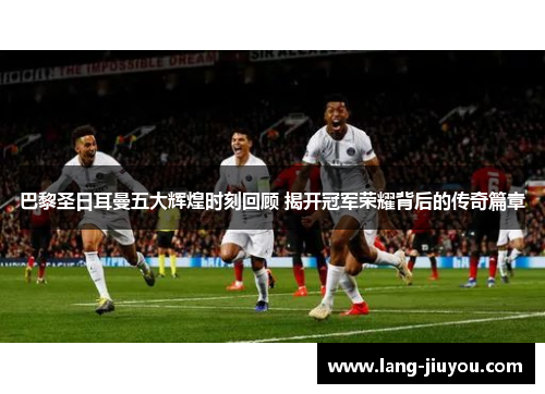 巴黎圣日耳曼五大辉煌时刻回顾 揭开冠军荣耀背后的传奇篇章