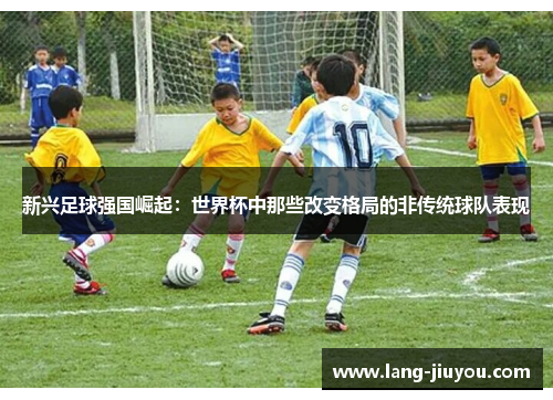 新兴足球强国崛起：世界杯中那些改变格局的非传统球队表现