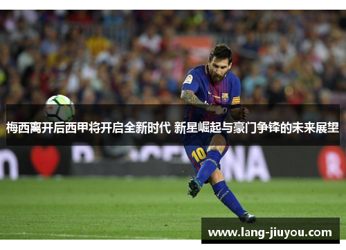 梅西离开后西甲将开启全新时代 新星崛起与豪门争锋的未来展望
