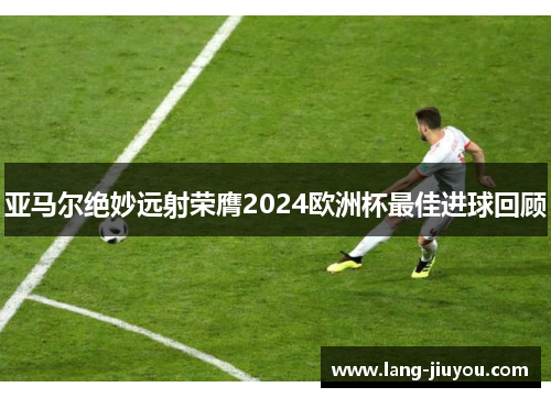 亚马尔绝妙远射荣膺2024欧洲杯最佳进球回顾