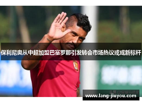 保利尼奥从中超加盟巴塞罗那引发转会市场热议或成新标杆