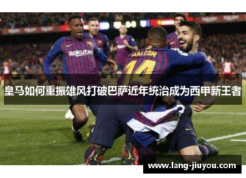 皇马如何重振雄风打破巴萨近年统治成为西甲新王者
