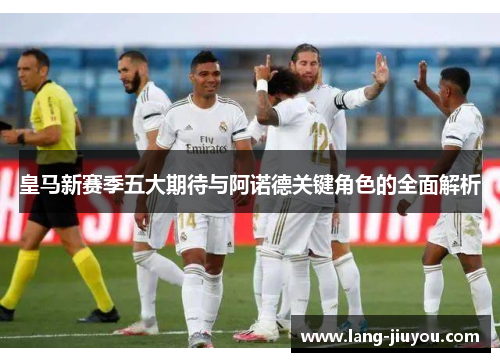 皇马新赛季五大期待与阿诺德关键角色的全面解析