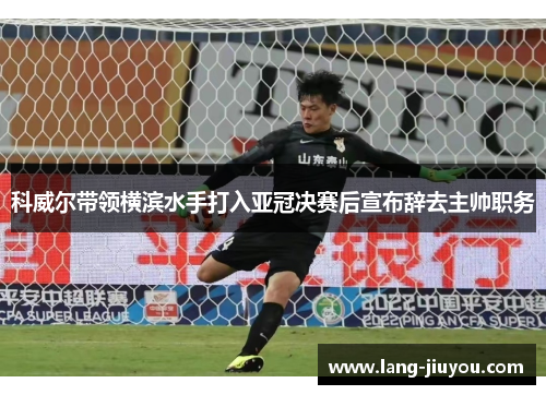 科威尔带领横滨水手打入亚冠决赛后宣布辞去主帅职务