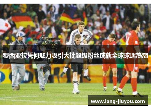 穆西亚拉凭何魅力吸引大批超级粉丝成就全球球迷热潮