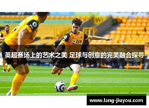 英超赛场上的艺术之美 足球与创意的完美融合探寻 英超赛场上的艺术之美 足球与创意的完美融合探寻