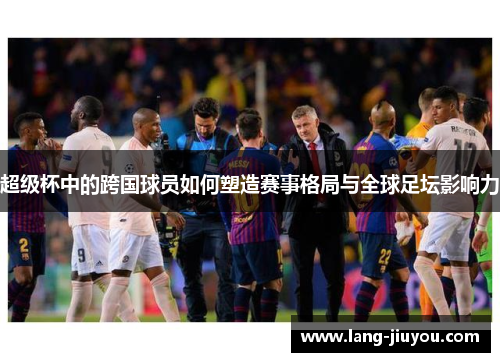 超级杯中的跨国球员如何塑造赛事格局与全球足坛影响力 超级杯中的跨国球员如何塑造赛事格局与全球足坛影响力