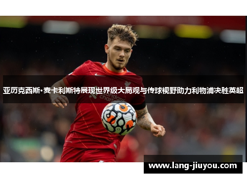 亚历克西斯·麦卡利斯特展现世界级大局观与传球视野助力利物浦决胜英超 亚历克西斯·麦卡利斯特展现世界级大局观与传球视野助力利物浦决胜英超